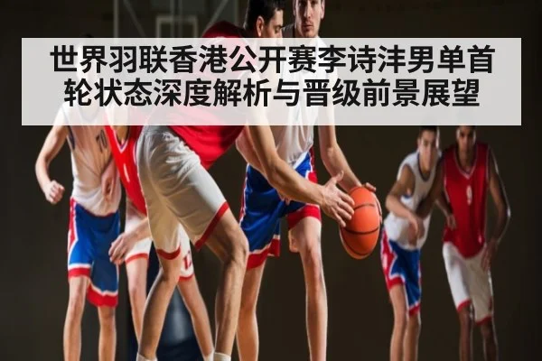 世界羽联香港公开赛李诗沣男单首轮状态深度解析与晋级前景展望(kaiyun)